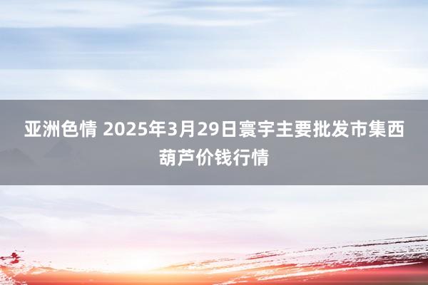 亚洲色情 2025年3月29日寰宇主要批发市集西葫芦价钱行情