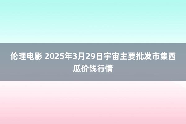 伦理电影 2025年3月29日宇宙主要批发市集西瓜价钱行情