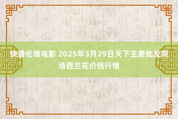 快播伦理电影 2025年3月29日天下主要批发商场西兰花价钱行情