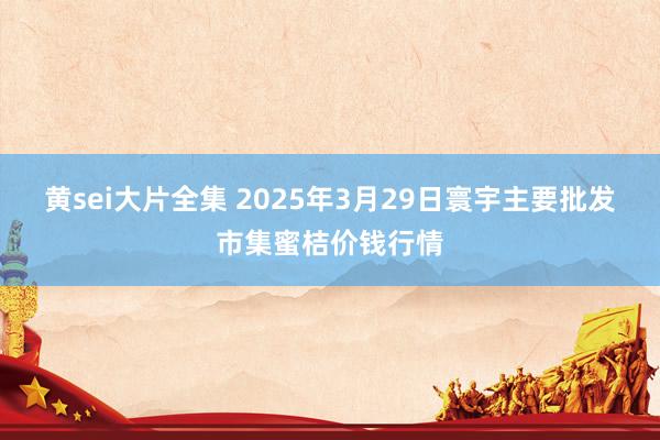 黄sei大片全集 2025年3月29日寰宇主要批发市集蜜桔价钱行情