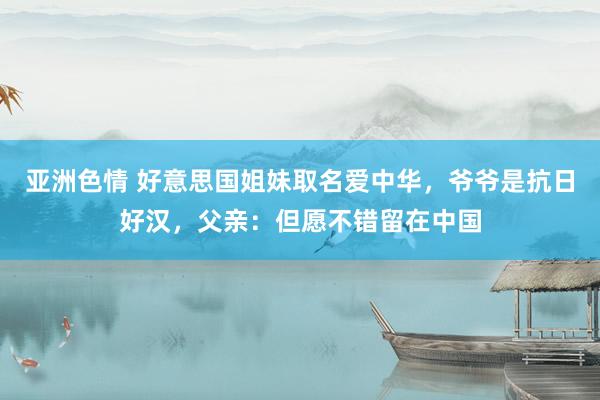 亚洲色情 好意思国姐妹取名爱中华，爷爷是抗日好汉，父亲：但愿不错留在中国