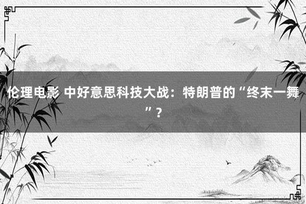 伦理电影 中好意思科技大战：特朗普的“终末一舞”？