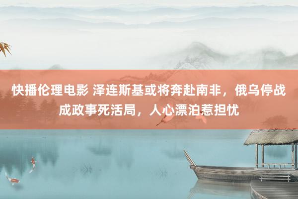 快播伦理电影 泽连斯基或将奔赴南非，俄乌停战成政事死活局，人心漂泊惹担忧