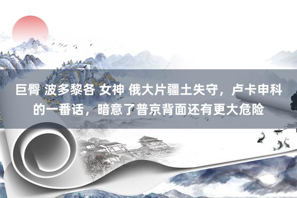 巨臀 波多黎各 女神 俄大片疆土失守，卢卡申科的一番话，暗意了普京背面还有更大危险