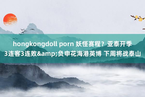 hongkongdoll porn 妖怪赛程？亚泰开季3连客3连败&负申花海港英博 下周将战泰山