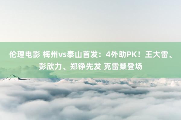 伦理电影 梅州vs泰山首发：4外助PK！王大雷、彭欣力、郑铮先发 克雷桑登场