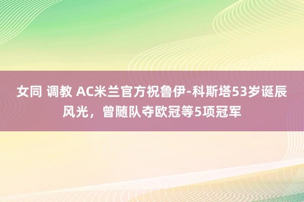 女同 调教 AC米兰官方祝鲁伊-科斯塔53岁诞辰风光，曾随队夺欧冠等5项冠军