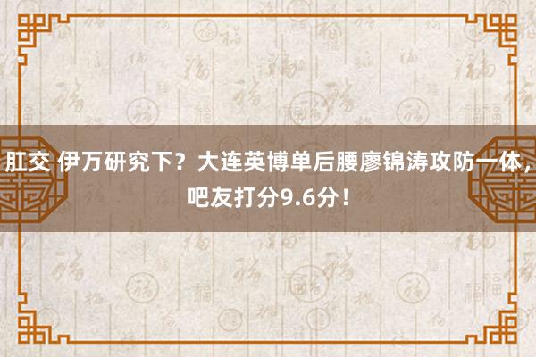 肛交 伊万研究下？大连英博单后腰廖锦涛攻防一体，吧友打分9.6分！