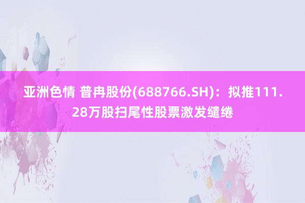 亚洲色情 普冉股份(688766.SH)：拟推111.28万股扫尾性股票激发缱绻