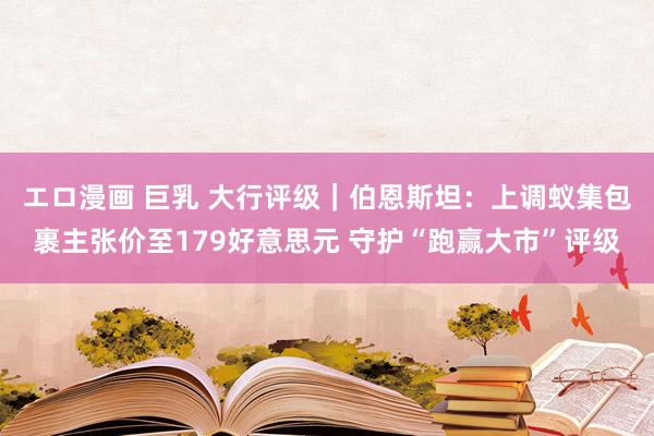 エロ漫画 巨乳 大行评级｜伯恩斯坦：上调蚁集包裹主张价至179好意思元 守护“跑赢大市”评级