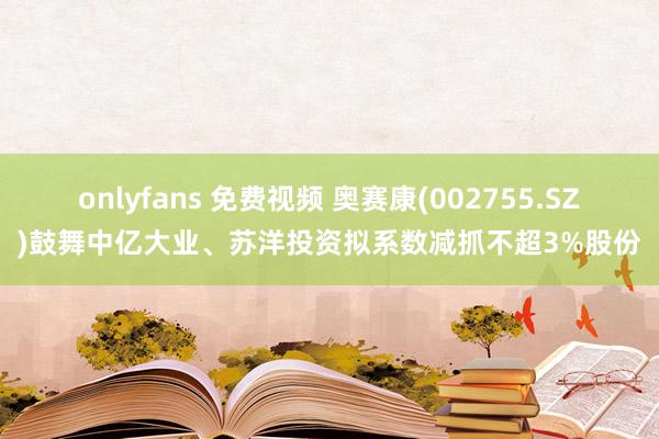 onlyfans 免费视频 奥赛康(002755.SZ)鼓舞中亿大业、苏洋投资拟系数减抓不超3%股份