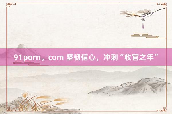 91porn。com 坚韧信心，冲刺“收官之年”