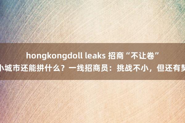 hongkongdoll leaks 招商“不让卷”，小城市还能拼什么？一线招商员：挑战不小，但还有契机
