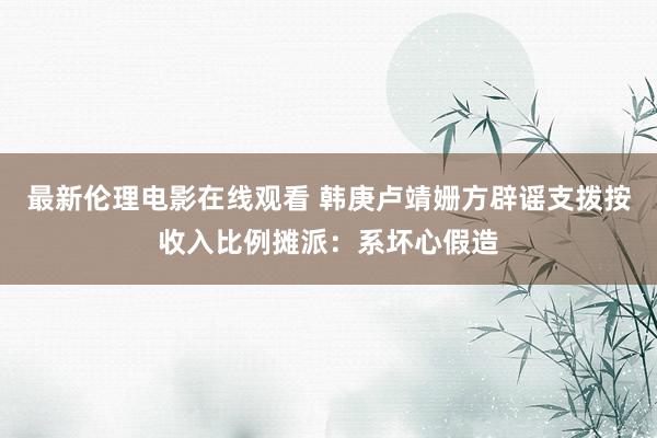 最新伦理电影在线观看 韩庚卢靖姗方辟谣支拨按收入比例摊派：系坏心假造