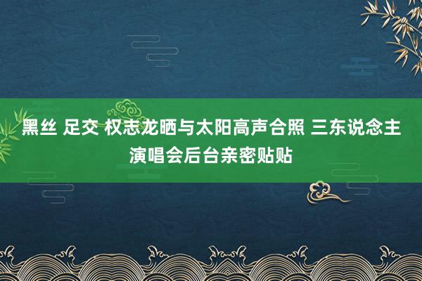 黑丝 足交 权志龙晒与太阳高声合照 三东说念主演唱会后台亲密贴贴