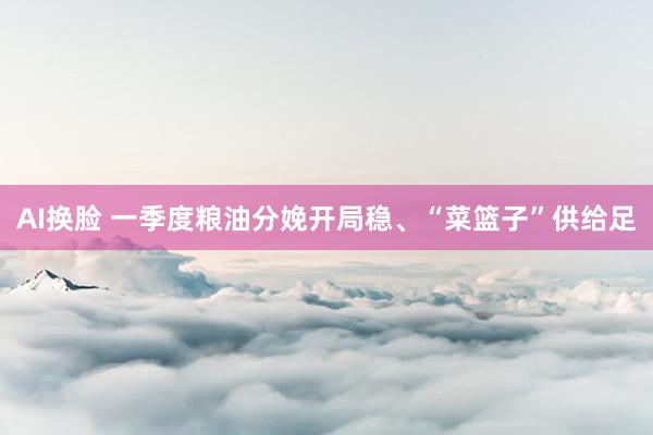 AI换脸 一季度粮油分娩开局稳、“菜篮子”供给足