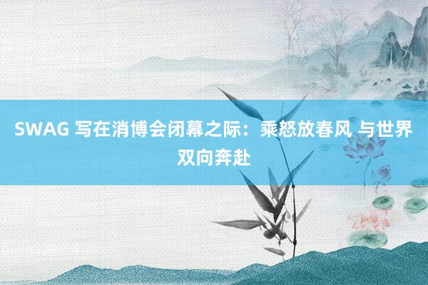 SWAG 写在消博会闭幕之际：乘怒放春风 与世界双向奔赴