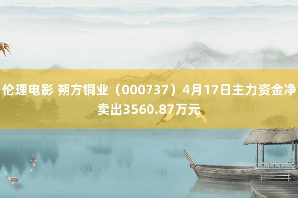伦理电影 朔方铜业（000737）4月17日主力资金净卖出3560.87万元