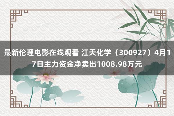最新伦理电影在线观看 江天化学（300927）4月17日主力资金净卖出1008.98万元