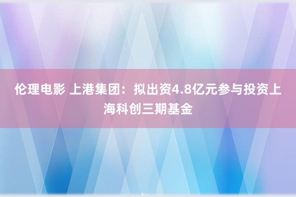 伦理电影 上港集团：拟出资4.8亿元参与投资上海科创三期基金
