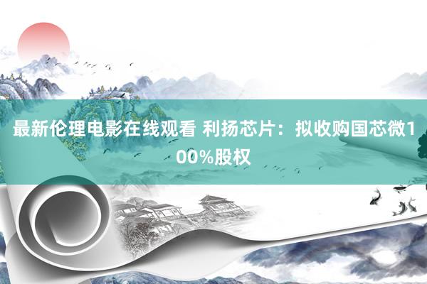 最新伦理电影在线观看 利扬芯片：拟收购国芯微100%股权