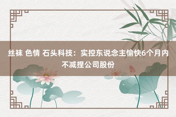 丝袜 色情 石头科技：实控东说念主愉快6个月内不减捏公司股份