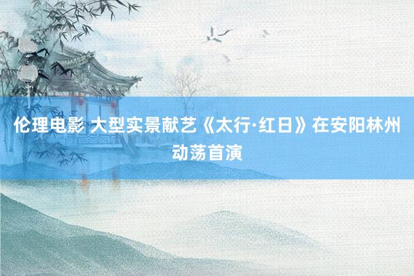 伦理电影 大型实景献艺《太行·红日》在安阳林州动荡首演