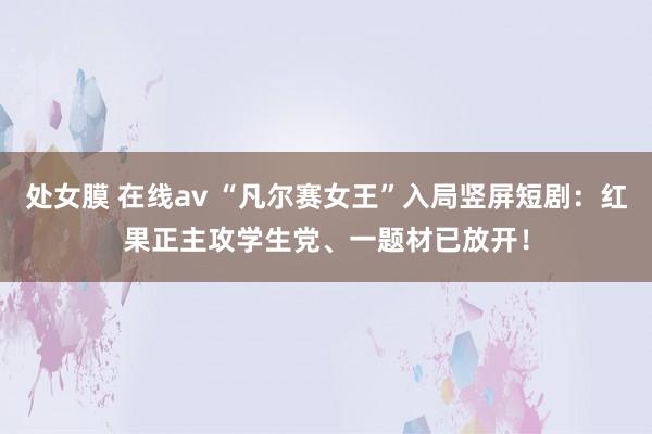 处女膜 在线av “凡尔赛女王”入局竖屏短剧：红果正主攻学生党、一题材已放开！