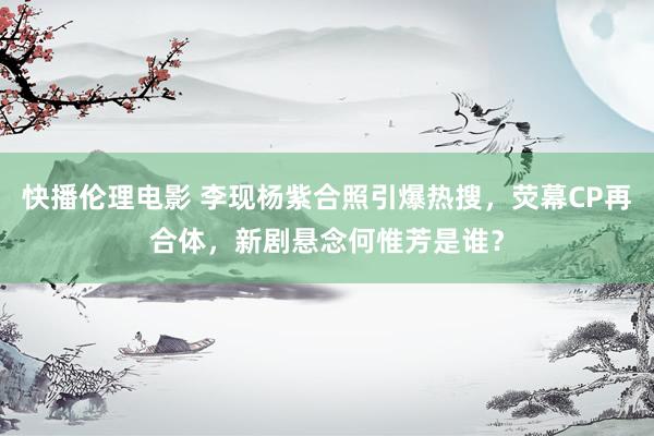 快播伦理电影 李现杨紫合照引爆热搜，荧幕CP再合体，新剧悬念何惟芳是谁？