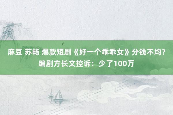 麻豆 苏畅 爆款短剧《好一个乖乖女》分钱不均？编剧方长文控诉：少了100万