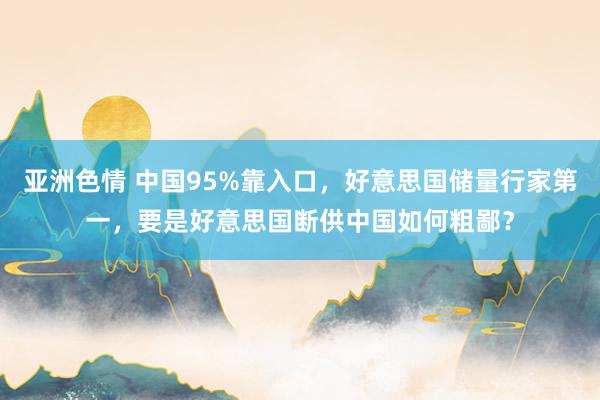 亚洲色情 中国95%靠入口，好意思国储量行家第一，要是好意思国断供中国如何粗鄙？