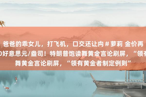 爸爸的乖女儿，打飞机，口交还让禸＃萝莉 金价再立异高，濒临3400好意思元/盎司！特朗普饱读舞黄金言论刷屏，“领有黄金者制定例则”