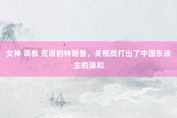 女神 调教 荒诞的特朗普，关税战打出了中国东谈主的谐和