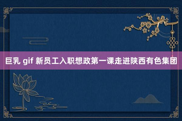 巨乳 gif 新员工入职想政第一课走进陕西有色集团