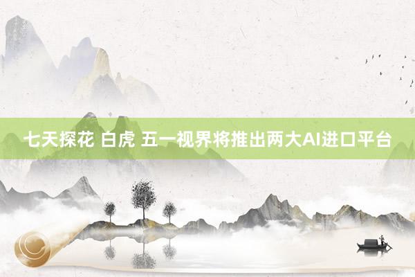 七天探花 白虎 五一视界将推出两大AI进口平台