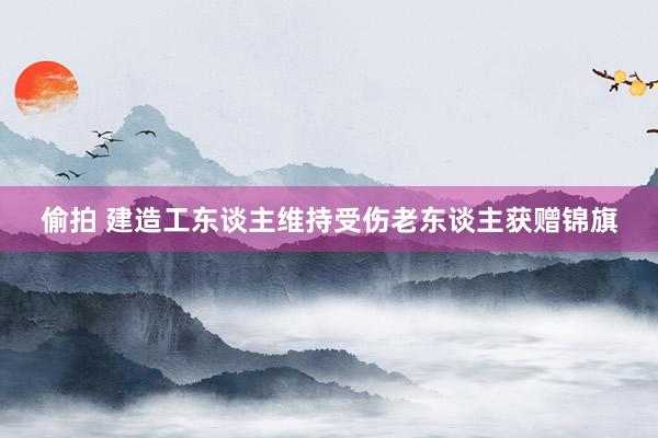 偷拍 建造工东谈主维持受伤老东谈主获赠锦旗