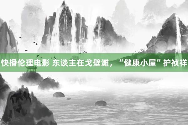 快播伦理电影 东谈主在戈壁滩，“健康小屋”护祯祥