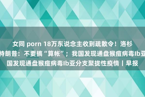 女同 porn 18万东说念主收到疏散令！洛杉矶山火苛虐；拜登喊话特朗普：不要搞“算帐”；我国发现通盘猴痘病毒Ib亚分支聚拢性疫情丨早报