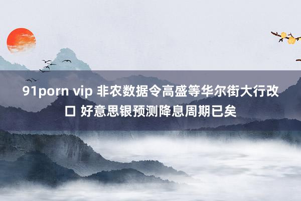 91porn vip 非农数据令高盛等华尔街大行改口 好意思银预测降息周期已矣