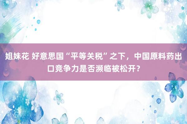 姐妹花 好意思国“平等关税”之下，中国原料药出口竞争力是否濒临被松开？