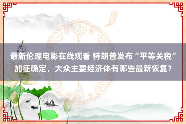 最新伦理电影在线观看 特朗普发布“平等关税”加征确定，大众主要经济体有哪些最新恢复？