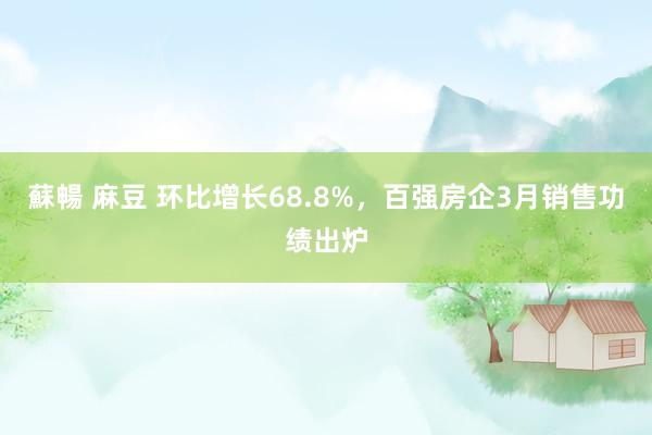 蘇暢 麻豆 环比增长68.8%，百强房企3月销售功绩出炉