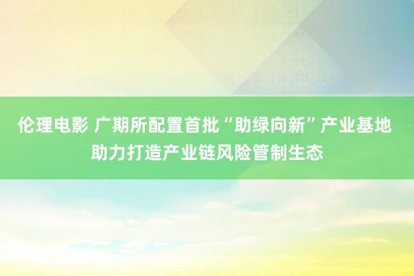 伦理电影 广期所配置首批“助绿向新”产业基地 助力打造产业链风险管制生态