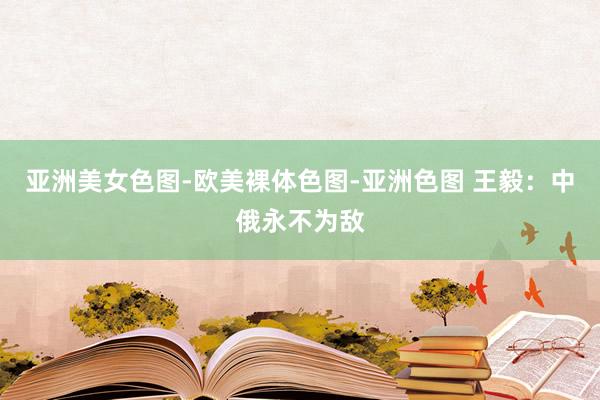 亚洲美女色图-欧美裸体色图-亚洲色图 王毅：中俄永不为敌