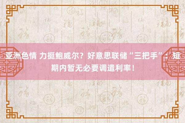 亚洲色情 力挺鲍威尔？好意思联储“三把手”：短期内暂无必要调遣利率！