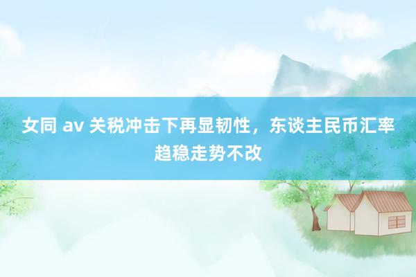 女同 av 关税冲击下再显韧性，东谈主民币汇率趋稳走势不改