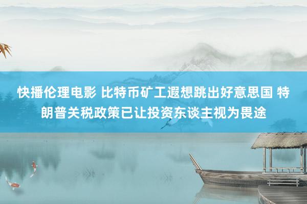 快播伦理电影 比特币矿工遐想跳出好意思国 特朗普关税政策已让投资东谈主视为畏途