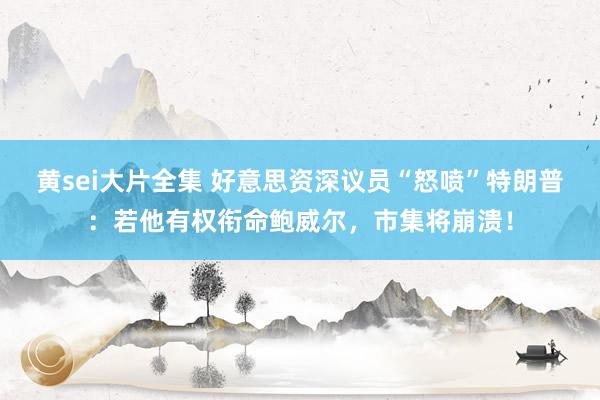 黄sei大片全集 好意思资深议员“怒喷”特朗普：若他有权衔命鲍威尔，市集将崩溃！