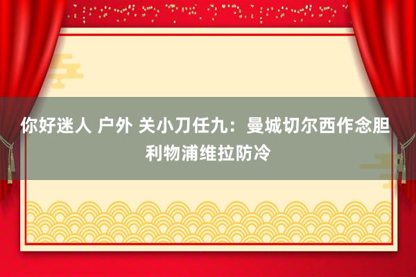 你好迷人 户外 关小刀任九：曼城切尔西作念胆 利物浦维拉防冷